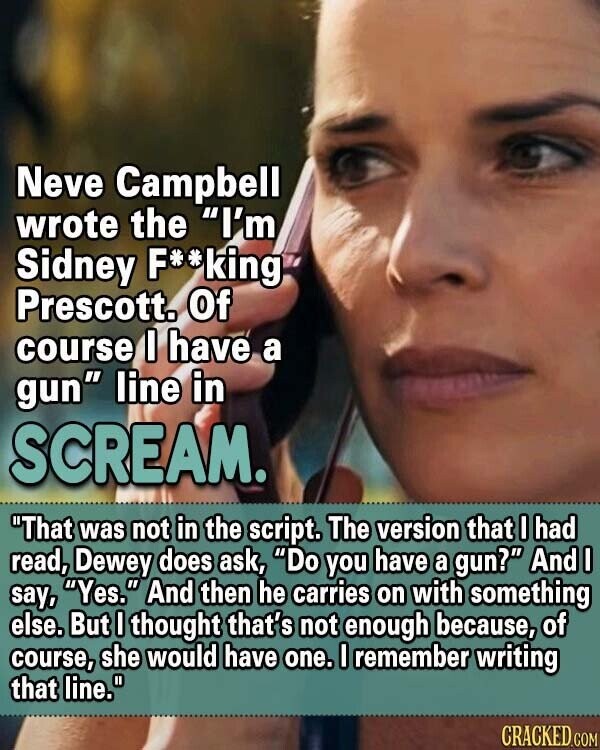 Neve Campbell wrote the I'm Sidney F**king Prescott. Of course I have a gun line in SCREAM. That was not in the script. The version that I had read, Dewey does ask, Do you have a gun? And I say, Yes. And then he carries on with something else. But I thought that's not enough because, of course, she would have one. I remember writing that line. CRACKED.COM