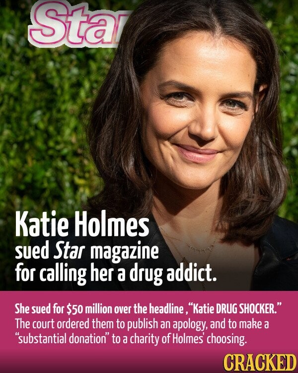 Sta Katie Holmes sued Star magazine for calling her a drug addict. She sued for $50 million over the headline, Katie DRUG SHOCKER. The court ordered them to publish an apology, and to make a substantial donation to a charity of Holmes choosing. CRACKED