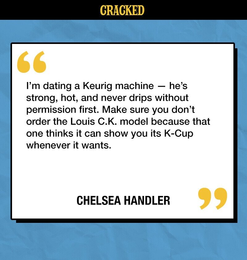 CRACKED I'm dating a Keurig machine - he's strong, hot, and never drips without permission first. Make sure you don't order the Louis С.К. model because that one thinks it can show you its K-Cup whenever it wants. CHELSEA HANDLER 