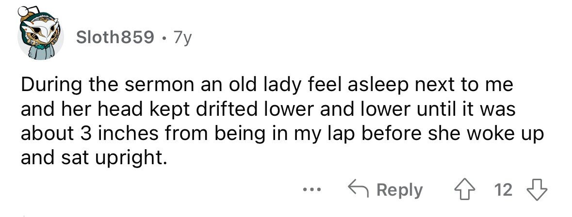 Sloth859 . . 7y During the sermon an old lady feel asleep next to me and her head kept drifted lower and lower until it was about 3 inches from being in my lap before she woke up and sat upright. ... Reply 12