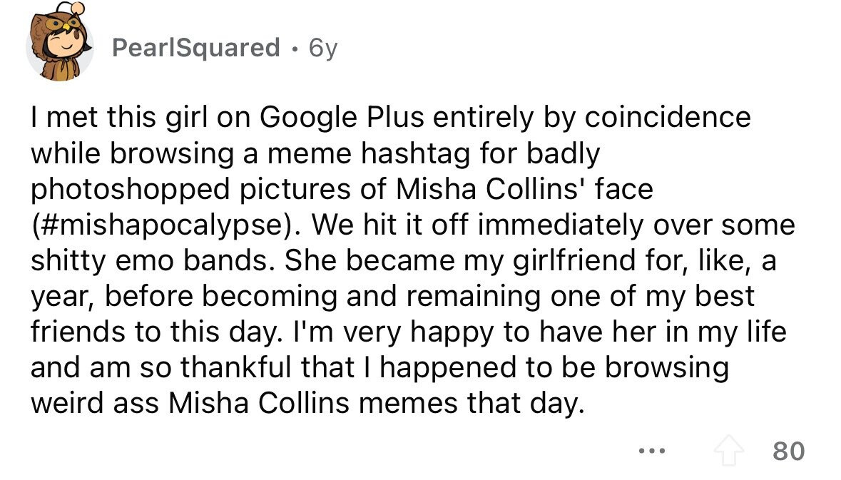 PearlSquared . 6y I met this girl on Google Plus entirely by coincidence while browsing a meme hashtag for badly photoshopped pictures of Misha Collins' face (#mishapocalypse). We hit it off immediately over some shitty emo bands. She became my girlfriend for, like, a year, before becoming and remaining one of my best friends to this day. I'm very happy to have her in my life and am so thankful that I happened to be browsing weird ass Misha Collins memes that day. ... 80