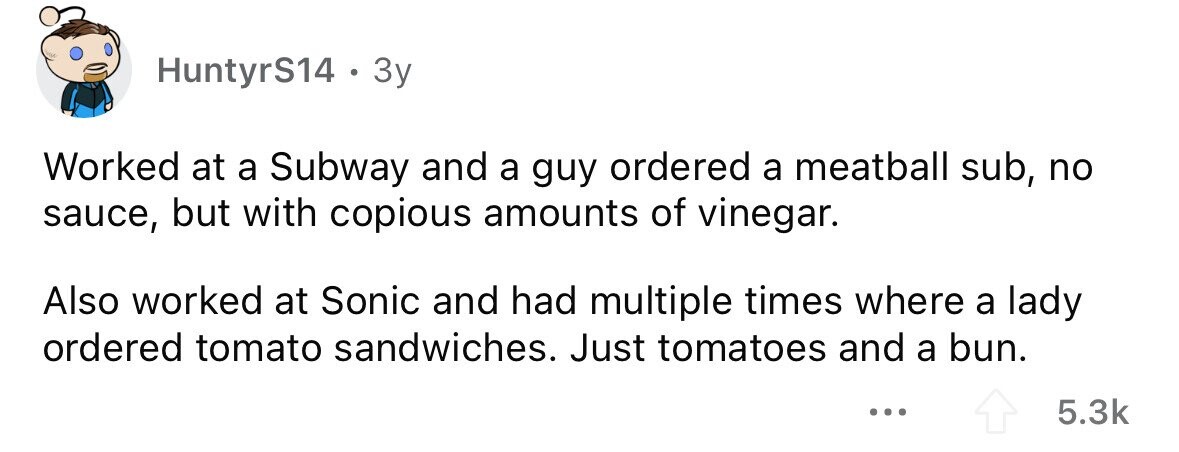HuntyrS14 . . 3y Worked at a Subway and a guy ordered a meatball sub, no sauce, but with copious amounts of vinegar. Also worked at Sonic and had multiple times where a lady ordered tomato sandwiches. Just tomatoes and a bun. ... 5.3k