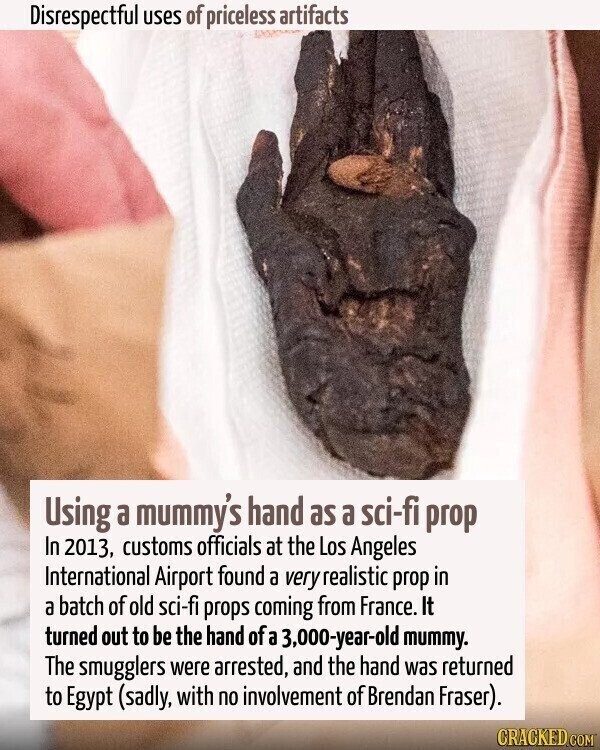 Disrespectful uses of priceless artifacts Using a mummy's hand as a sci-fi prop In 2013, customs officials at the Los Angeles International Airport found a very realistic prop in a batch of old sci-fi props coming from France. It turned out to be the hand of a 3,000-year-old mummy. The smugglers were arrested, and the hand was returned to Egypt (sadly, with no involvement of Brendan Fraser). CRACKED.COM