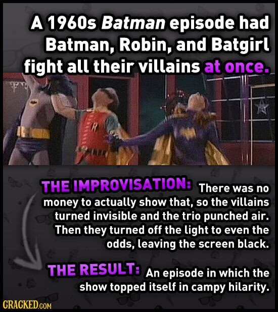 A 1960s Batman episode had Batman, Robin, and Batgirl fight all their villains at once. THE IMPROVISATION: There was no money to actually show that, so the villains turned invisible and the trio punched air. Then they turned off the light to even the odds, leaving the screen black. THE RESULT: An episode in which the show topped itself in campy hilarity. CRACKED.COM
