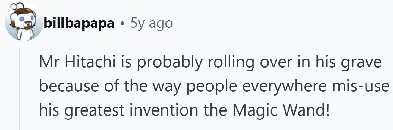 billbapapa . 5y ago Mr Hitachi is probably rolling over in his grave because of the way people everywhere mis-use his greatest invention the Magic Wand!