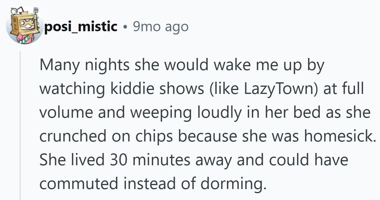 posi_mistic 9mo ago Many nights she would wake me up by watching kiddie shows (like LazyTown) at full volume and weeping loudly in her bed as she crunched on chips because she was homesick. She lived 30 minutes away and could have commuted instead of dorming.