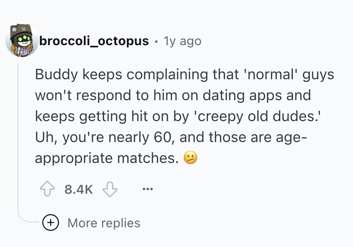 broccoli_octopus . 1y ago Buddy keeps complaining that 'normal' guys won't respond to him on dating apps and keeps getting hit on by 'creepy old dudes.' Uh, you're nearly 60, and those are age- appropriate matches. 8.4K ... + More replies