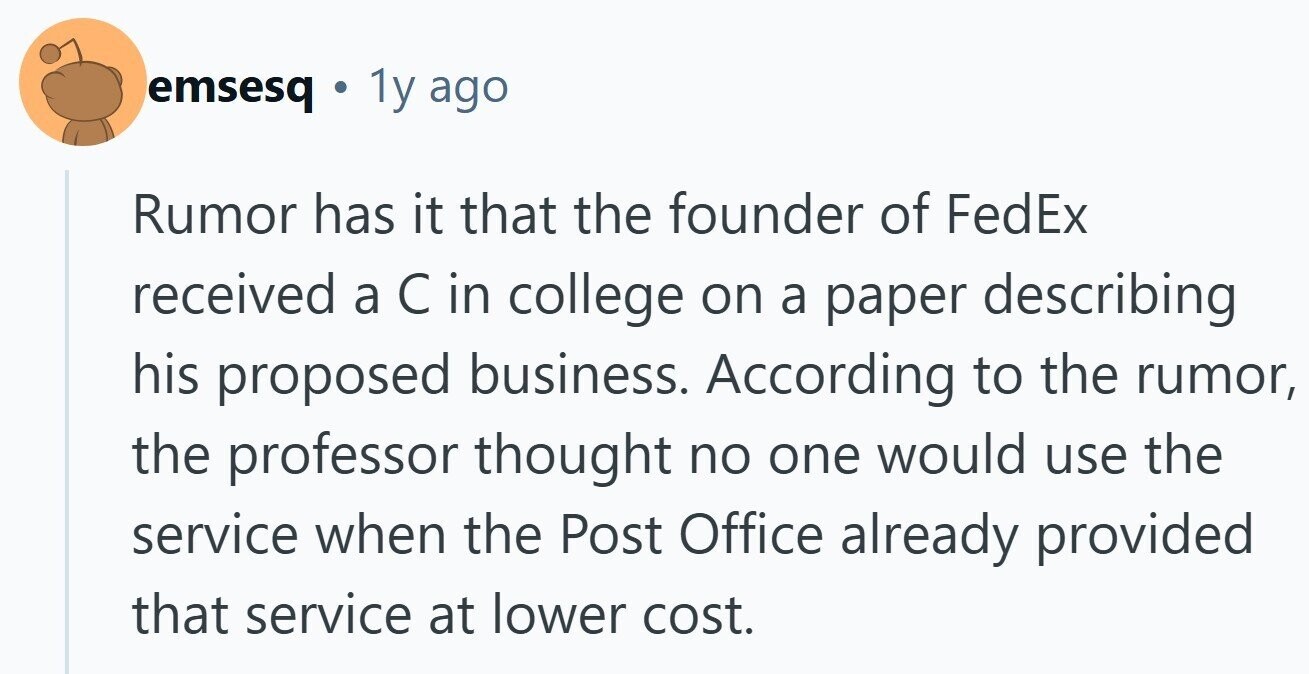 emsesq 1y ago Rumor has it that the founder of FedEx received a С in college on a paper describing his proposed business. According to the rumor, the professor thought no one would use the service when the Post Office already provided that service at lower cost.