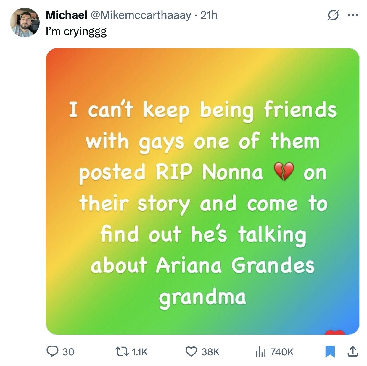 Michael @Mikemccarthaaay -2 21h O ... I'm cryinggg I can't keep being friends with gays one of them posted RIP Nonna on their story and come to find out he's talking about Ariana Grandes grandma 30 1.1K 38K del 740K