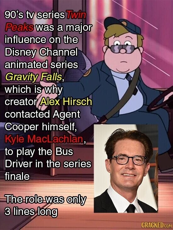 90's tv series Twin Peaks was a major influence on the Disney Channel animated series Gravity Falls, which is why creator Alex Hirsch contacted Agent Cooper himself, Kyle MacLachlan, to play the Bus Driver in the series finale The role was only 3 lines long CRACKED COM