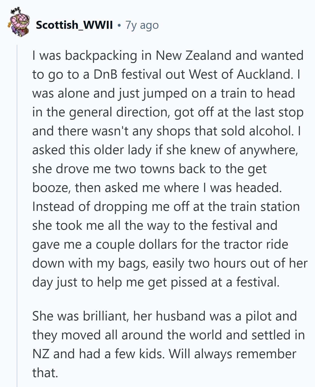 Scottish_WWII 7y ago I was backpacking in New Zealand and wanted to go to a DnB festival out West of Auckland. I was alone and just jumped on a train to head in the general direction, got off at the last stop and there wasn't any shops that sold alcohol. I asked this older lady if she knew of anywhere, she drove me two towns back to the get booze, then asked me where I was headed. Instead of dropping me off at the train station she took me all the way to the festival and gave me a couple