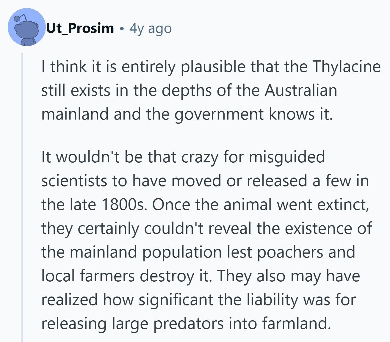 Ut_Prosim a 4y ago I think it is entirely plausible that the Thylacine still exists in the depths of the Australian mainland and the government knows it. It wouldn't be that crazy for misguided scientists to have moved or released a few in the late 1800s. Once the animal went extinct, they certainly couldn't reveal the existence of the mainland population lest poachers and local farmers destroy it. They also may have realized how significant the liability was for releasing large predators into farmland. 