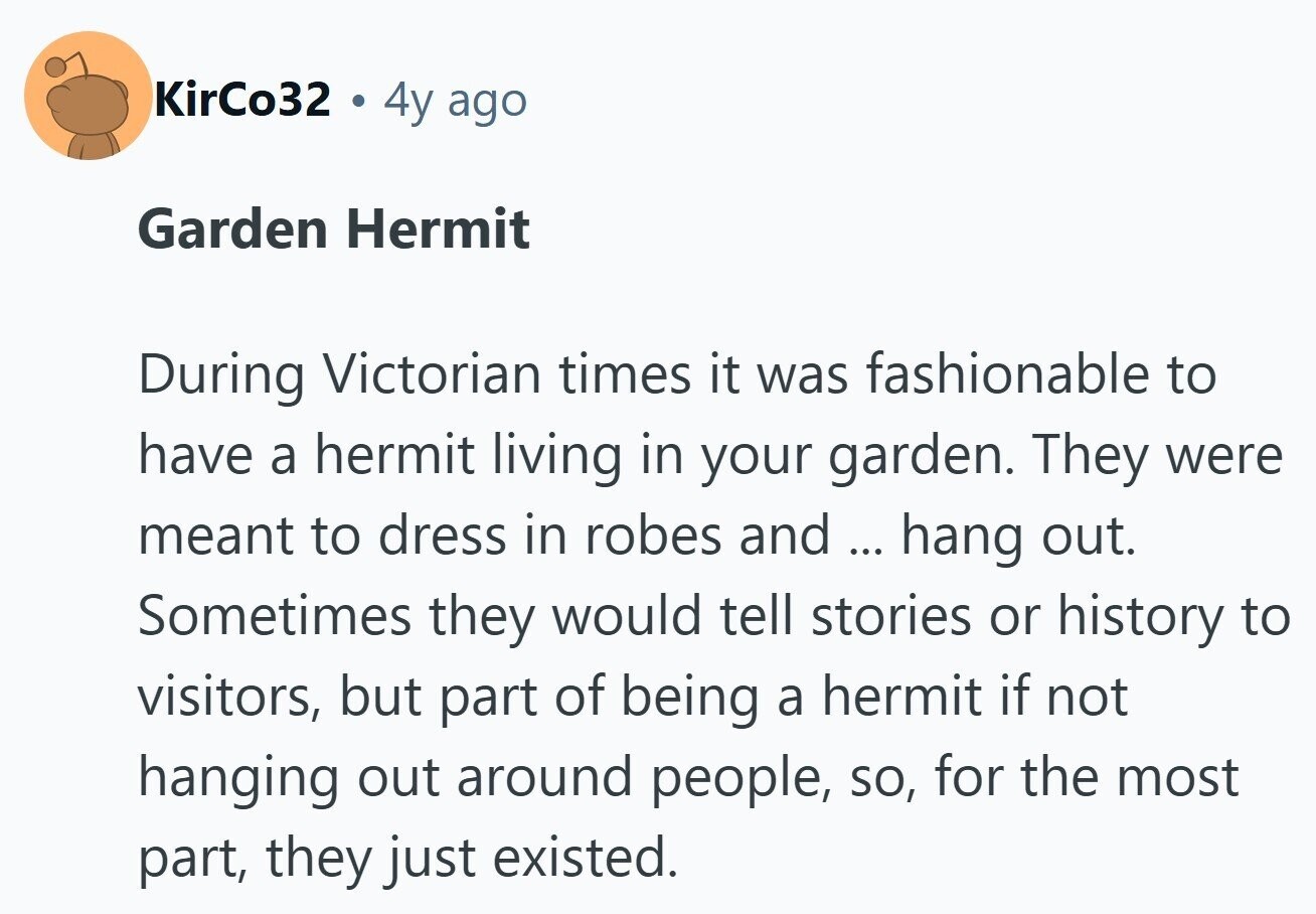 KirCo32 4y ago Garden Hermit During Victorian times it was fashionable to have a hermit living in your garden. They were meant to dress in robes and ... hang out. Sometimes they would tell stories or history to visitors, but part of being a hermit if not hanging out around people, so, for the most part, they just existed. 