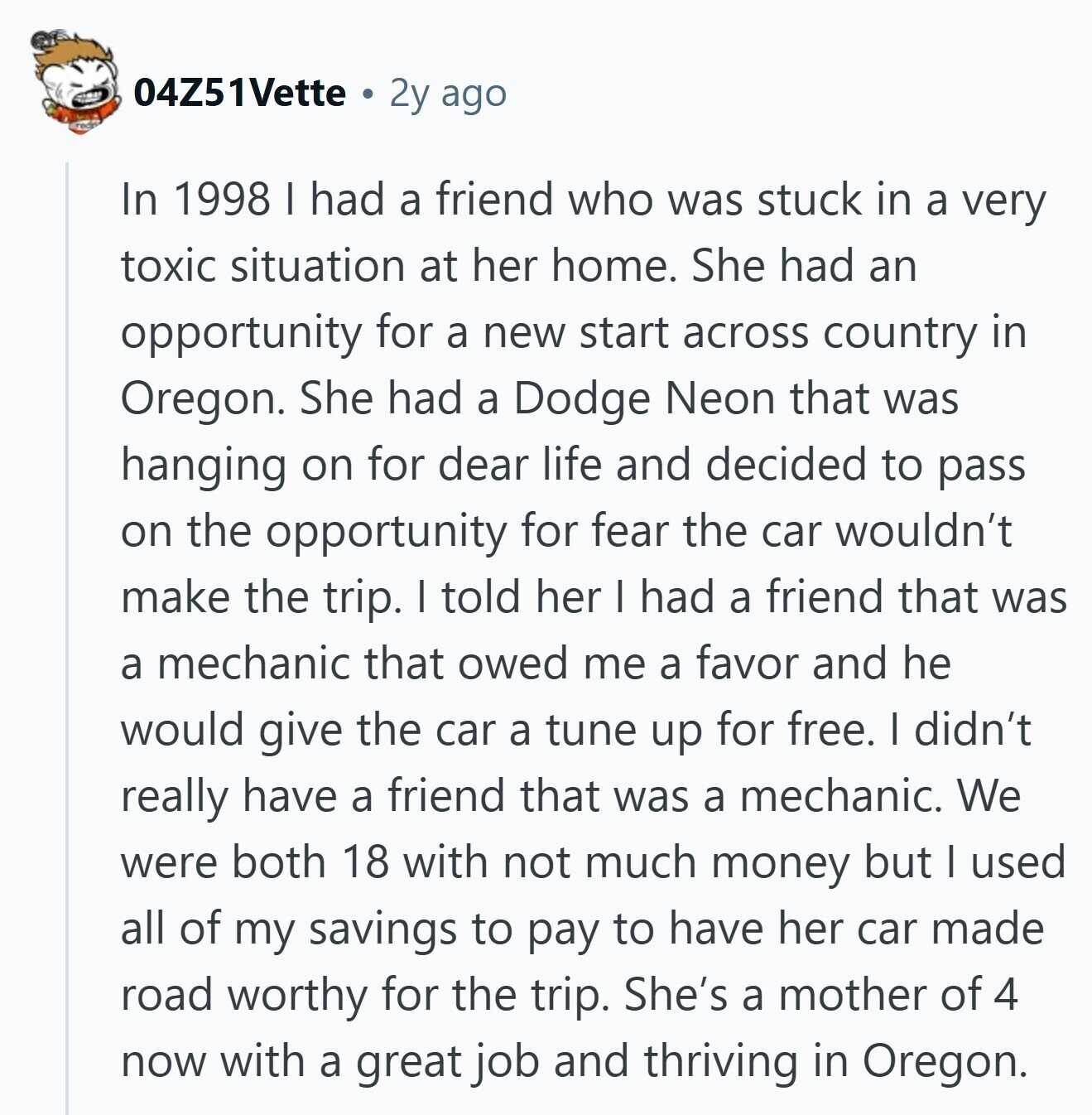 04Z51Vette 2y ago In 1998 I had a friend who was stuck in a very toxic situation at her home. She had an opportunity for a new start across country in Oregon. She had a Dodge Neon that was hanging on for dear life and decided to pass on the opportunity for fear the car wouldn't make the trip. I told her I had a friend that was a mechanic that owed me a favor and he would give the car a tune up for free. I didn't really have a friend that was a mechanic. We were both 18 