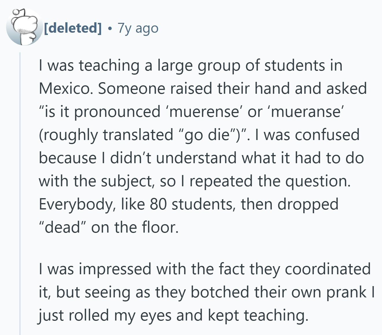  7y ago | was teaching a large group of students in Mexico. Someone raised their hand and asked is it pronounced 'muerense' or 'mueranse' (roughly translated go die). I was confused because I didn't understand what it had to do with the subject, so I repeated the question. Everybody, like 80 students, then dropped dead on the floor. | was impressed with the fact they coordinated it, but seeing as they botched their own prank I just rolled my eyes and kept teaching. 