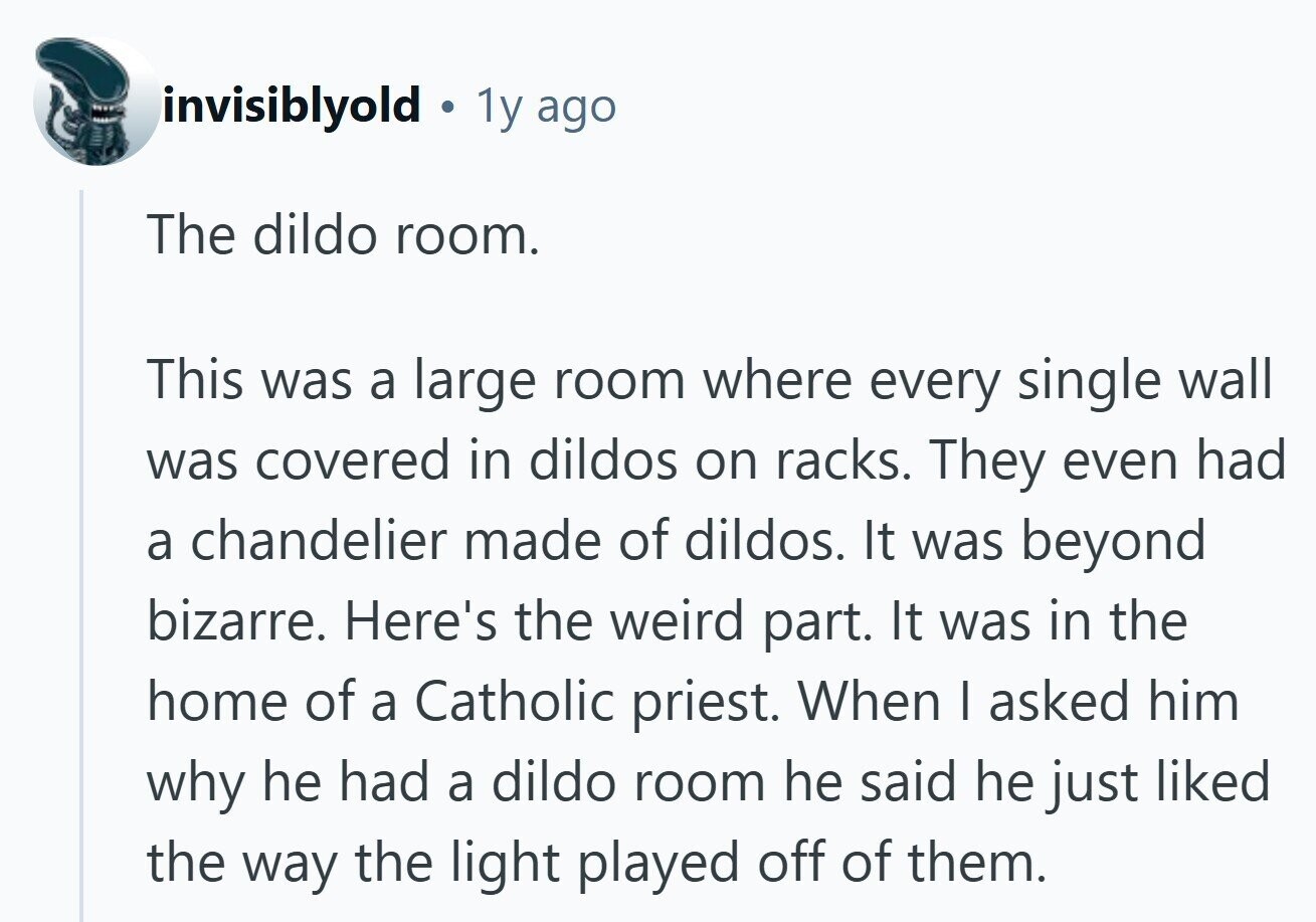 invisiblyold 1y ago The dildo room. This was a large room where every single wall was covered in dildos on racks. They even had a chandelier made of dildos. It was beyond bizarre. Here's the weird part. It was in the home of a Catholic priest. When I asked him why he had a dildo room he said he just liked the way the light played off of them. 