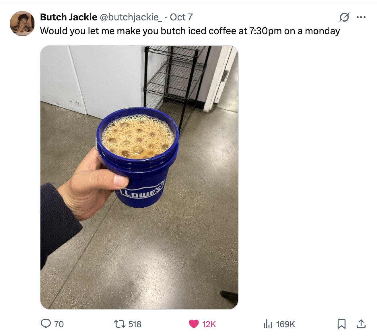 s ... Butch Jackie @butchjackie_ Oct 7 Would you let me make you butch iced coffee at 7:30pm on a monday LOWE'S 70 169K 518 12K 