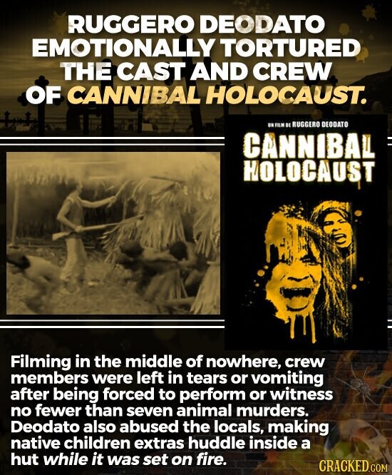 RUGGERO DEODATO EMOTIONALLY TORTURED THE CAST AND CREW OF CANNIBAL HOLOCAUST. UN FILM DE RUGGERO DEODATO CANNIBAL = HOLOCAUST Filming in the middle of nowhere, crew members were left in tears or vomiting after being forced to perform or witness no fewer than seven animal murders. Deodato also abused the locals, making native children extras huddle inside a hut while it was set on fire. CRACKED.COM