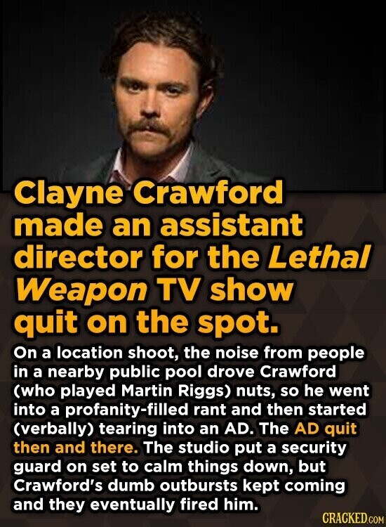 Clayne Crawford made an assistant director for the Lethal Weapon TV show quit on the spot. On a location shoot, the noise from people in a nearby public pool drove Crawford (who played Martin Riggs) nuts, so he went into a profanity-filled rant and then started (verbally) tearing into an AD. The AD quit then and there. The studio put a security guard on set to calm things down, but Crawford's dumb outbursts kept coming and they eventually fired him. CRACKED.COM