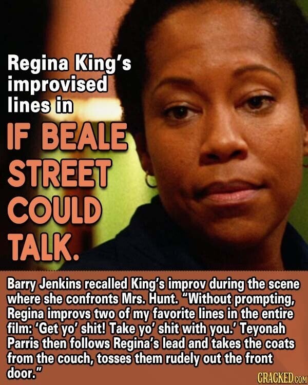 Regina King's improvised lines in IF BEALE STREET COULD TALK. Barry Jenkins recalled King's improv during the scene where she confronts Mrs. Hunt. Without prompting, Regina improvs two of my favorite lines in the entire film: 'Get yo' shit! Take yo' shit with you.' Teyonah Parris then follows Regina's lead and takes the coats from the couch, tosses them rudely out the front door. CRACKED COM