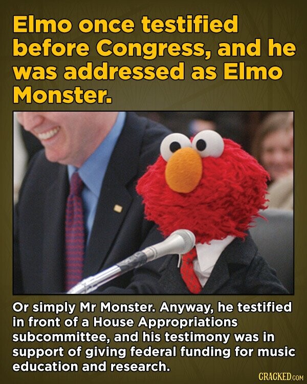 Elmo once testified before Congress, and he was addressed as Elmo Monster. Or simply Mr Monster. Anyway, he testified in front of a House Appropriations subcommittee, and his testimony was in support of giving federal funding for music education and research. CRACKED.COM