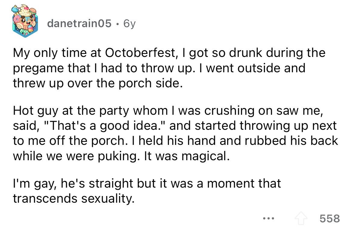 danetrain05 . 6y My only time at Octoberfest, I got so drunk during the pregame that I had to throw up. I went outside and threw up over the porch side. Hot guy at the party whom I was crushing on saw me, said, That's a good idea. and started throwing up next to me off the porch. I held his hand and rubbed his back while we were puking. It was magical. I'm gay, he's straight but it was a moment that transcends sexuality. ... 558