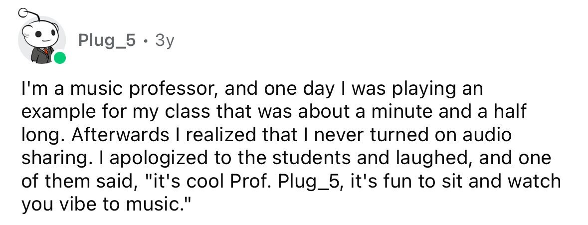 Plug_5 . 3y I'm a music professor, and one day I was playing an example for my class that was about a minute and a half long. Afterwards I realized that I never turned on audio sharing. I apologized to the students and laughed, and one of them said, it's cool Prof. Plug_5, it's fun to sit and watch you vibe to music.