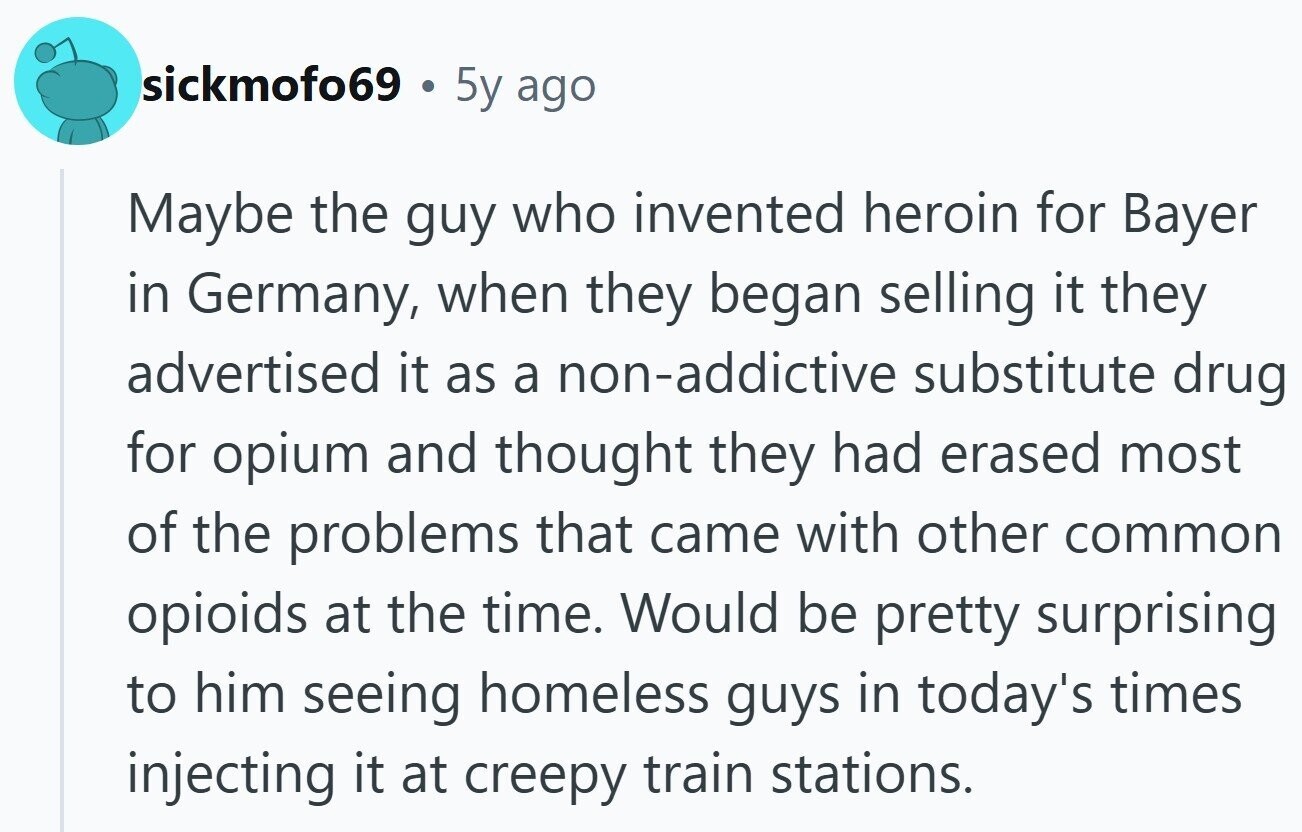 sickmofo69 . 5y ago Maybe the guy who invented heroin for Bayer in Germany, when they began selling it they advertised it as a non-addictive substitute drug for opium and thought they had erased most of the problems that came with other common opioids at the time. Would be pretty surprising to him seeing homeless guys in today's times injecting it at creepy train stations.