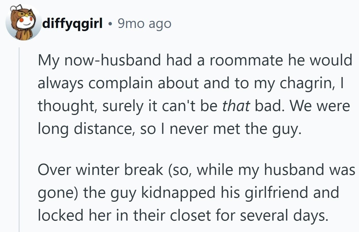 diffyqgirl 9mo ago My now-husband had a roommate he would always complain about and to my chagrin, | thought, surely it can't be that bad. We were long distance, so | never met the guy. Over winter break (so, while my husband was gone) the guy kidnapped his girlfriend and locked her in their closet for several days.