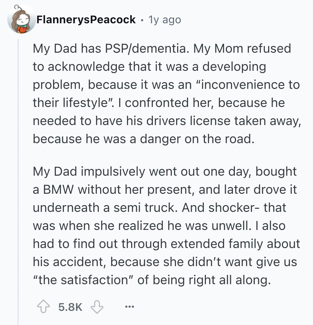 FlannerysPeacock 1y ago My Dad has PSP/dementia. My Mom refused to acknowledge that it was a developing problem, because it was an inconvenience to their lifestyle. I confronted her, because he needed to have his drivers license taken away, because he was a danger on the road. My Dad impulsively went out one day, bought a BMW without her present, and later drove it underneath a semi truck. And shocker- that was when she realized he was unwell. I also had to find out through extended family about his accident, because she didn't want give us the satisfaction of being