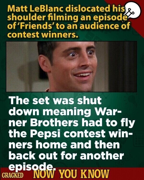 Matt LeBlanc dislocated his shoulder filming an episode of 'Friends' to an audience of contest winners. The set was shut down meaning War- ner Brothers had to fly the Pepsi contest win- ners home and then back out for another episode. CRACKED NOW YOU KNOW
