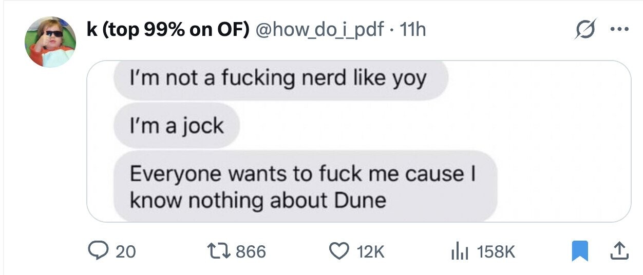 k (top 99% on OF) @how_do_i_pdf·· 11h G ... I'm not a fucking nerd like yoy I'm a jock Everyone wants to fuck me cause I know nothing about Dune 20 866 12K 158K
