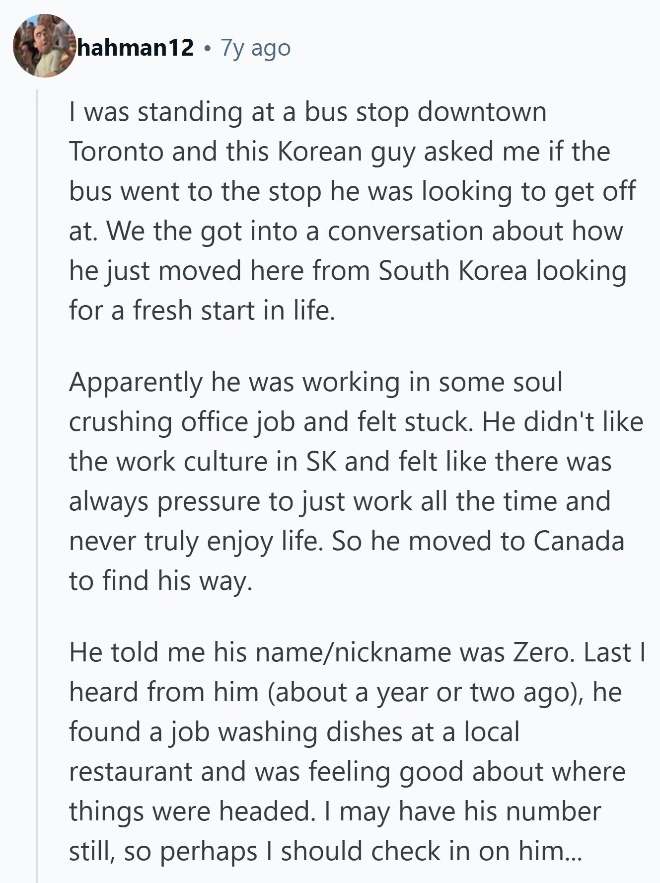 hahman12 7y ago I was standing at a bus stop downtown Toronto and this Korean guy asked me if the bus went to the stop he was looking to get off at. We the got into a conversation about how he just moved here from South Korea looking for a fresh start in life. Apparently he was working in some soul crushing office job and felt stuck. Не didn't like the work culture in SK and felt like there was always pressure to just work all the time and never truly enjoy life. So he moved to Canada to find