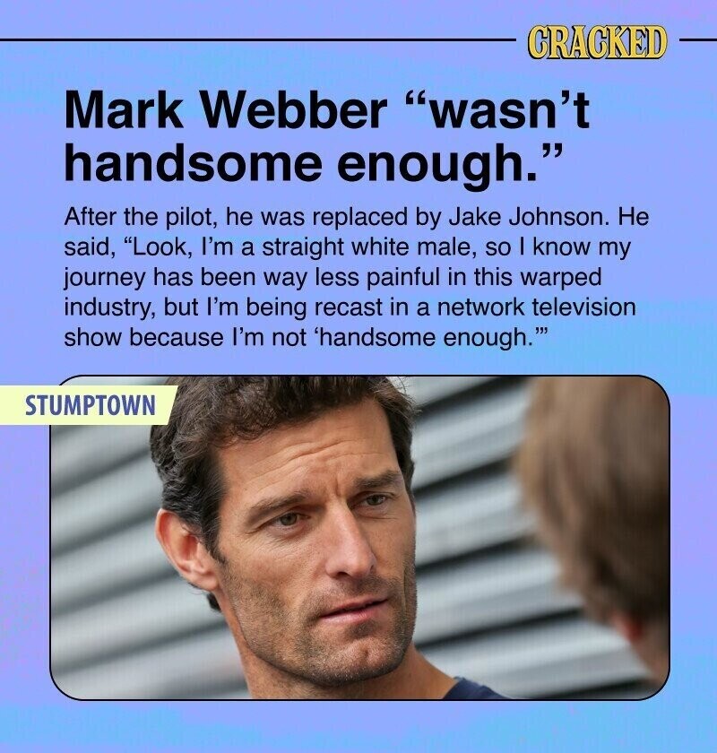 CRACKED Mark Webber wasn't handsome enough. After the pilot, he was replaced by Jake Johnson. Не said, Look, I'm a straight white male, so I know my journey has been way less painful in this warped industry, but I'm being recast in a network television show because I'm not 'handsome enough.''' STUMPTOWN