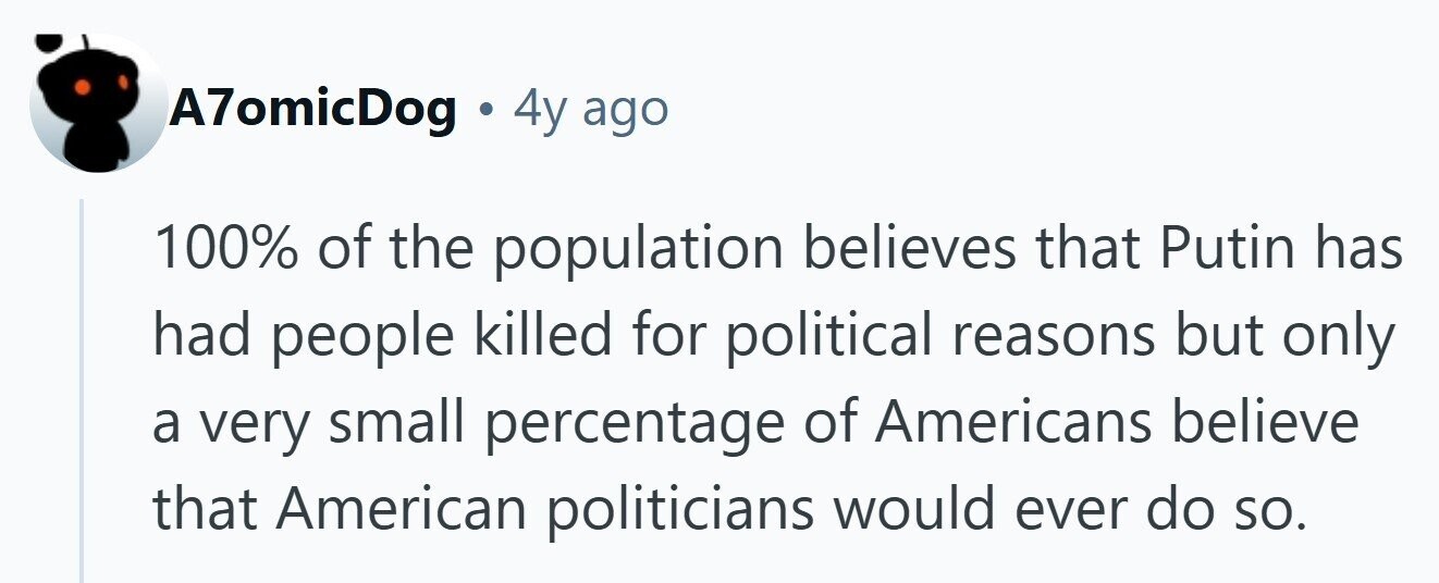 A7omicDog . 4y ago 100% of the population believes that Putin has had people killed for political reasons but only a very small percentage of Americans believe that American politicians would ever do so. 
