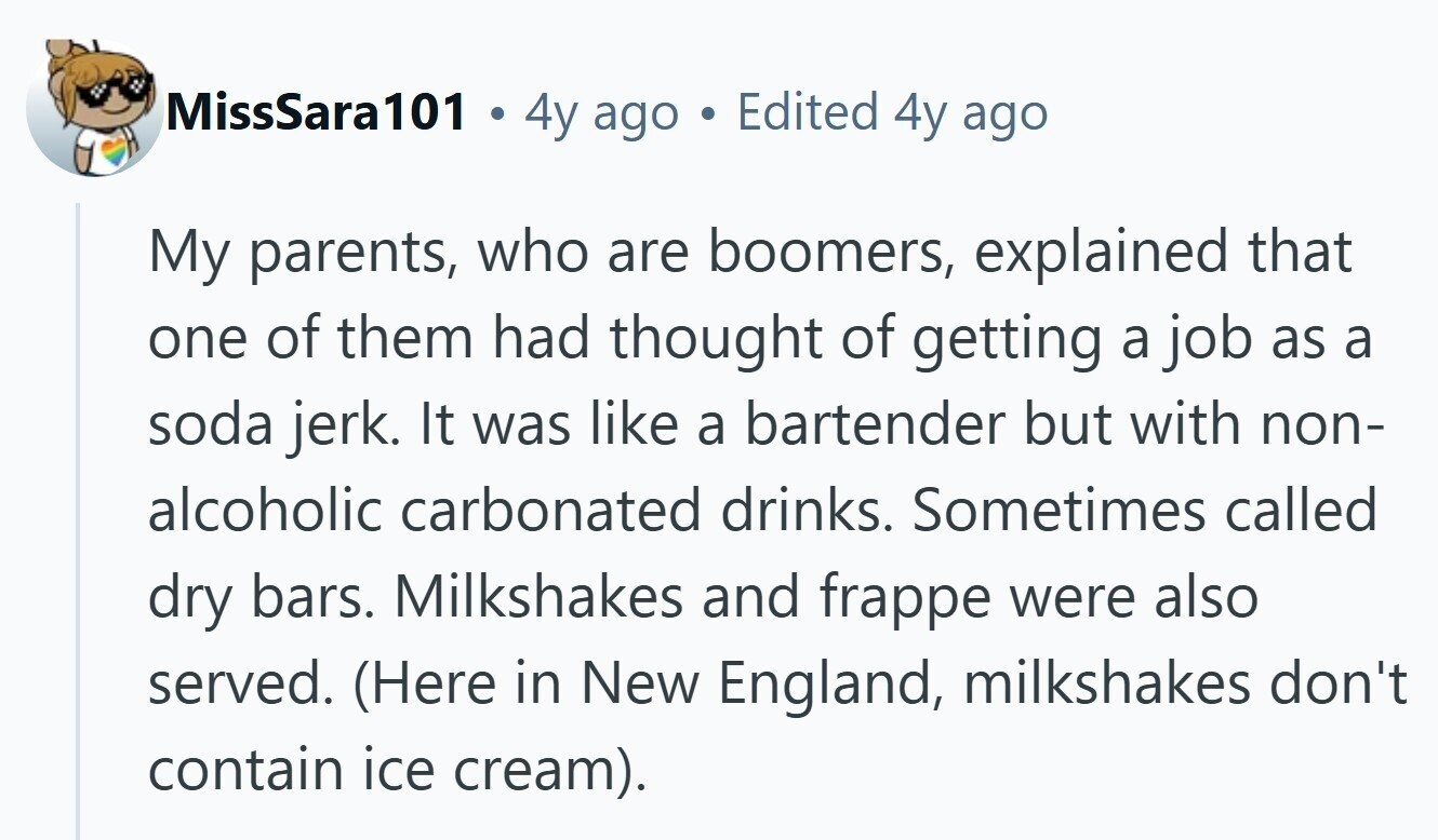 MissSara101 . 4y ago Edited 4y ago My parents, who are boomers, explained that one of them had thought of getting a job as a soda jerk. It was like a bartender but with non- alcoholic carbonated drinks. Sometimes called dry bars. Milkshakes and frappe were also served. (Here in New England, milkshakes don't contain ice cream). 