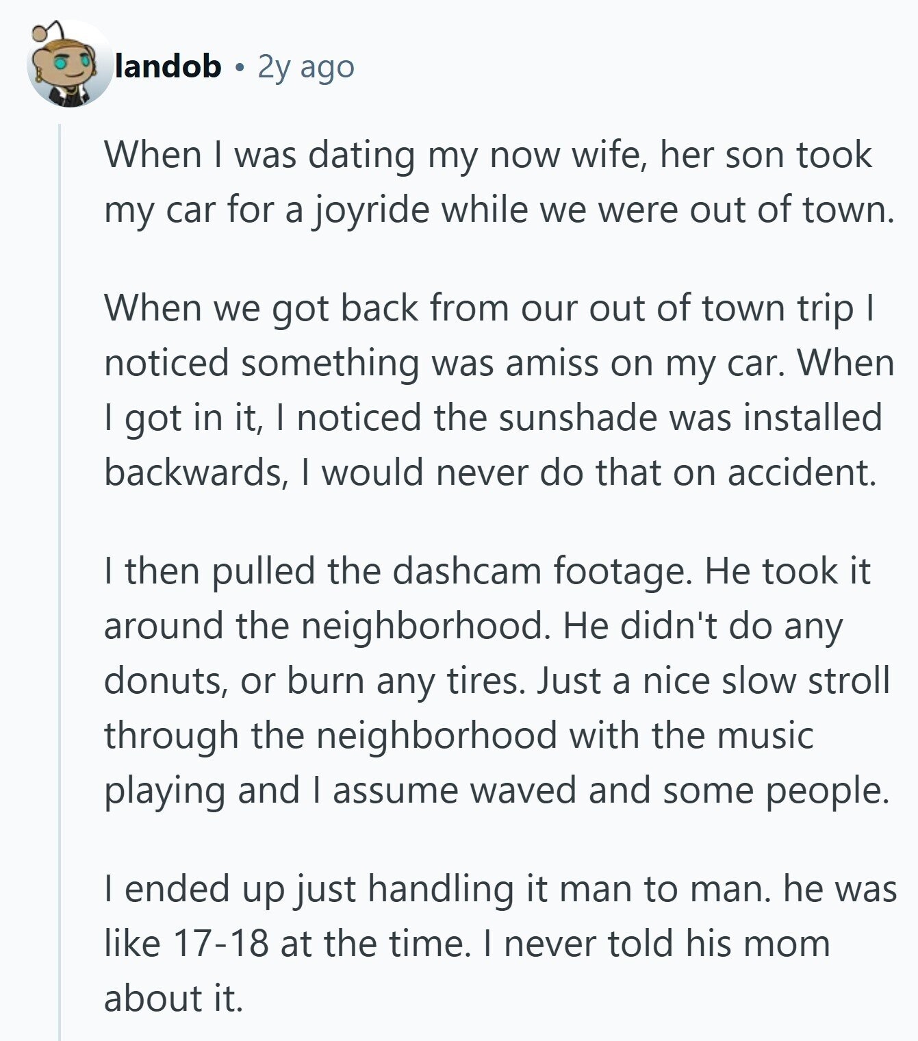landob 2y ago When I was dating my now wife, her son took my car for a joyride while we were out of town. When we got back from our out of town trip I noticed something was amiss on my car. When I got in it, I noticed the sunshade was installed backwards, I would never do that on accident. I then pulled the dashcam footage. Не took it around the neighborhood. Не didn't do any donuts, or burn any tires. Just a nice slow stroll through the neighborhood with the music playing and I assume waved and some 