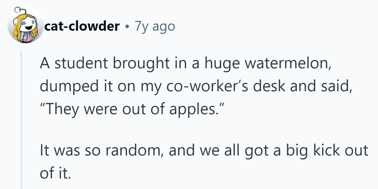 cat-clowder . 7y ago A student brought in a huge watermelon, dumped it on my co-worker's desk and said, They were out of apples. It was so random, and we all got a big kick out of it. 