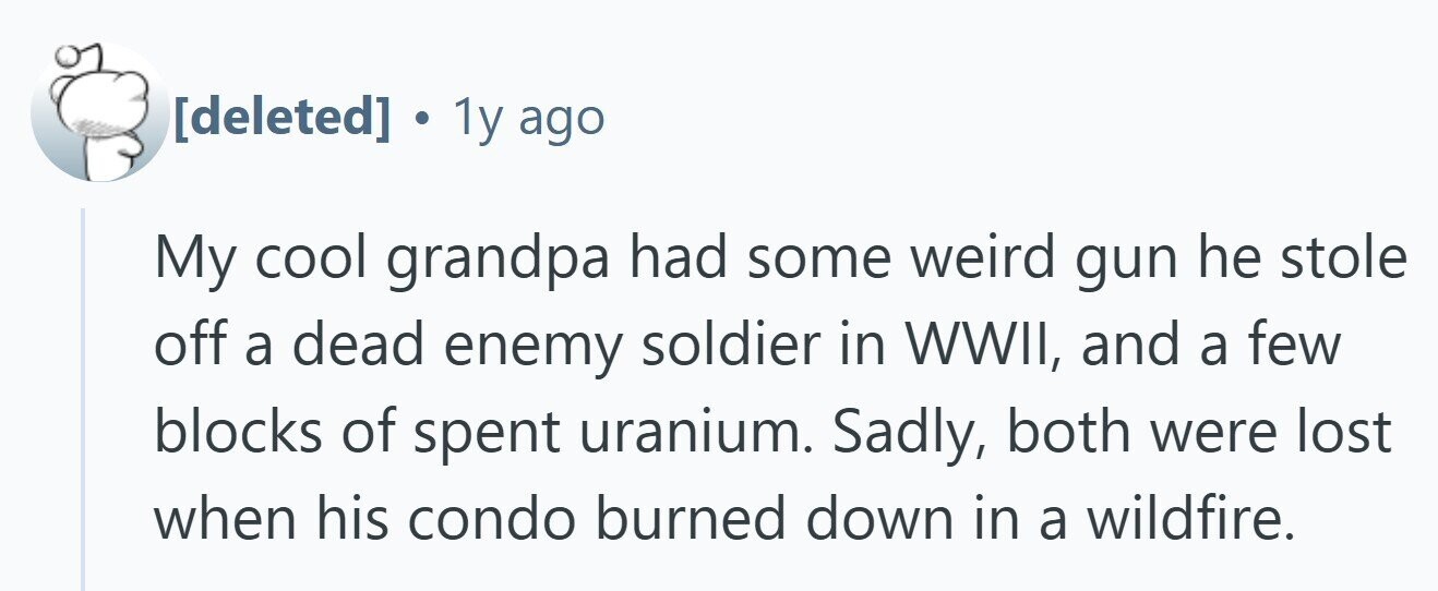  . 1y ago My cool grandpa had some weird gun he stole off a dead enemy soldier in WWII, and a few blocks of spent uranium. Sadly, both were lost when his condo burned down in a wildfire. 