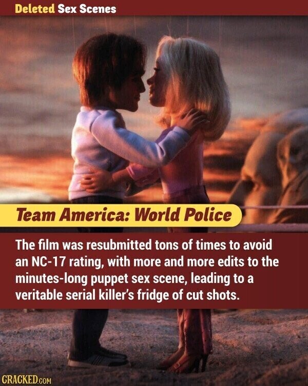 Deleted Sex Scenes Team America: World Police The film was resubmitted tons of times to avoid an NC-17 rating, with more and more edits to the minutes-long puppet sex scene, leading to a veritable serial killer's fridge of cut shots. CRACKED.COM