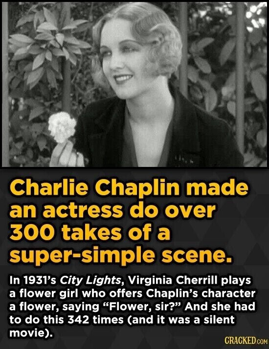 Charlie Chaplin made an actress do over 300 takes of a super-simple scene. In 1931's City Lights, Virginia Cherrill plays a flower girl who offers Chaplin's character a flower, saying Flower, sir? And she had to do this 342 times (and it was a silent movie). CRACKED.COM