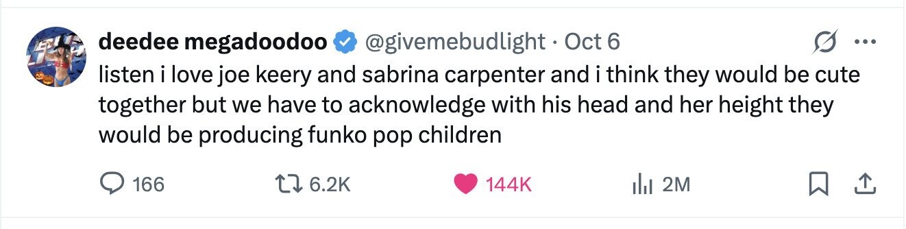deedee megadoodoo @givemebudlight . Oct 6 ... listen i love joe keery and sabrina carpenter and i think they would be cute together but we have to acknowledge with his head and her height they would be producing funko pop children 166 6.2K 144K del 2M 