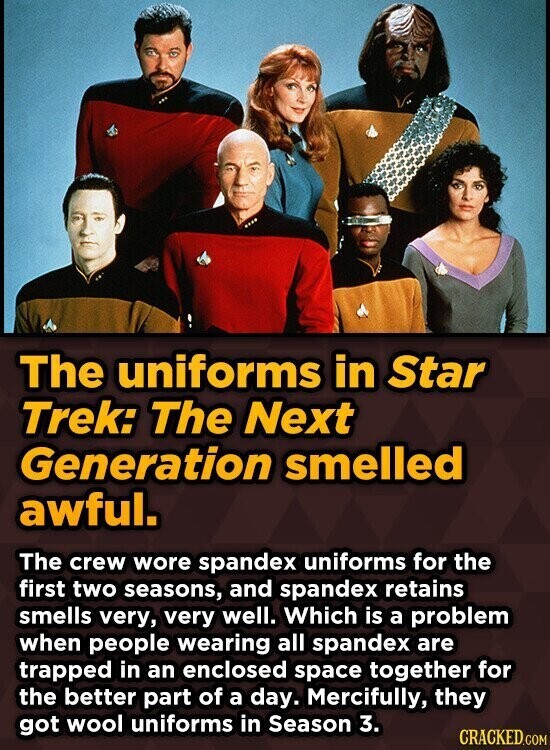 The uniforms in Star Trek: The Next Generation smelled awful. The crew wore spandex uniforms for the first two seasons, and spandex retains smells very, very well. Which is a problem when people wearing all spandex are trapped in an enclosed space together for the better part of a day. Mercifully, they got wool uniforms in Season 3. CRACKED.COM