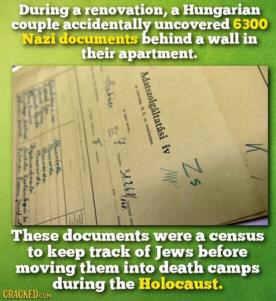During a renovation, a Hungarian couple accidentally uncovered 6300 Nazi documents behind a wall in their apartment. I Adatszolgáltatási ív I Statist المغربية E f i F . I I - M. E NZ. rendelether. E y i 1 1 F I A - I | E for I I E I I this works 7 orda د Australia 20 Piron than r I Zs 31.268 utca 168. helyra|zi szão I f | I háror I 6 These documents were a census to keep track of Jews before moving them into death camps during the Holocaust. CRACKED.COM