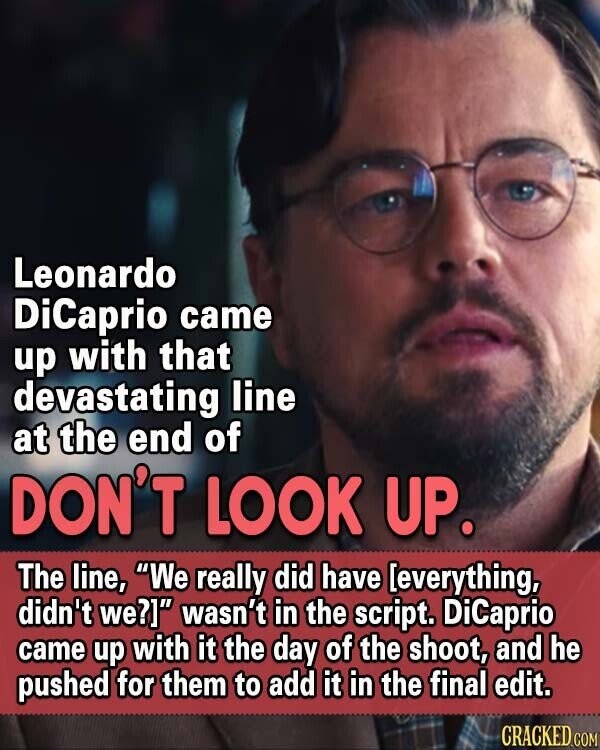 Leonardo DiCaprio came up with that devastating line at the end of DON'T LOOK UP. The line, We really did have [everything, didn't we?] wasn't in the script. DiCaprio came up with it the day of the shoot, and he pushed for them to add it in the final edit. CRACKED COM
