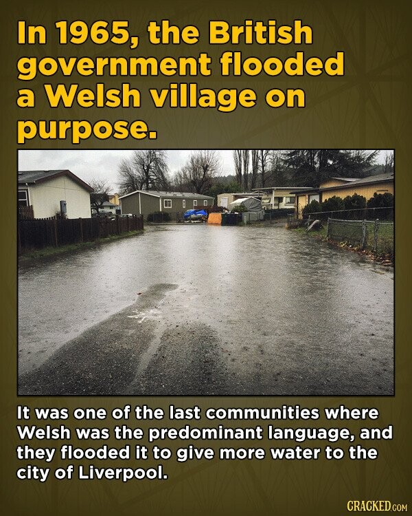In 1965, the British government flooded a Welsh village on purpose. It was one of the last communities where Welsh was the predominant language, and they flooded it to give more water to the city of Liverpool. CRACKED.COM