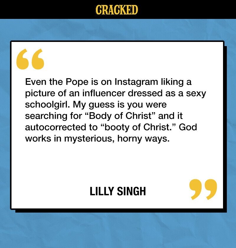 CRACKED Even the Pope is on Instagram liking a picture of an influencer dressed as a sexy schoolgirl. My guess is you were searching for Body of Christ and it autocorrected to booty of Christ. God works in mysterious, horny ways. LILLY SINGH 