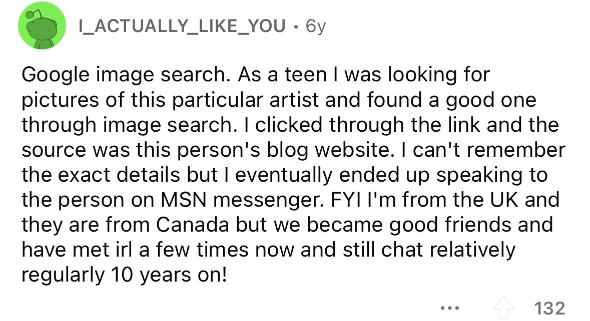 ILACTUALLY_LIKE_YOU.BY Google image search. As a teen I was looking for pictures of this particular artist and found a good one through image search. I clicked through the link and the source was this person's blog website. I can't remember the exact details but I eventually ended up speaking to the person on MSN messenger. FYI I'm from the UK and they are from Canada but we became good friends and have met irl a few times now and still chat relatively regularly 10 years on! ... 132