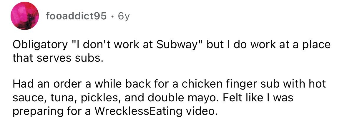 fooaddict95 . 6y Obligatory I don't work at Subway but I do work at a place that serves subs. Had an order a while back for a chicken finger sub with hot sauce, tuna, pickles, and double mayo. Felt like I was preparing for a WrecklessEating video.