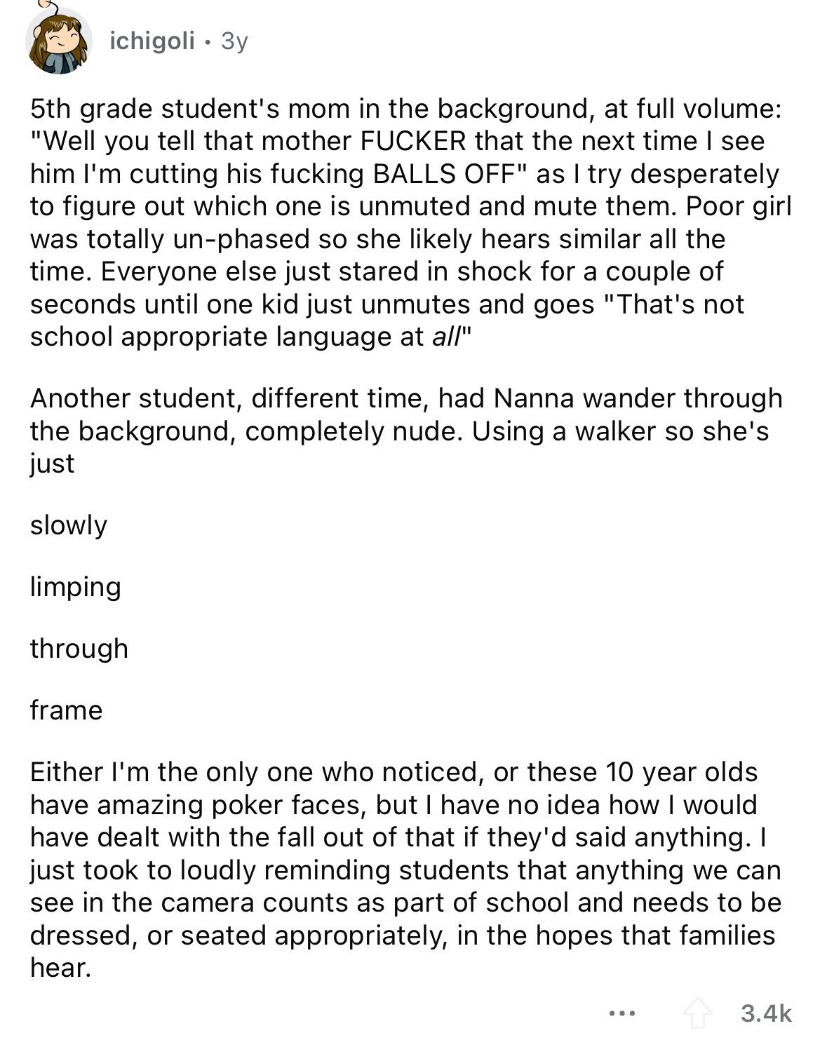 ichigoli 3y 5th grade student's mom in the background, at full volume: Well you tell that mother FUCKER that the next time I see him I'm cutting his fucking BALLS OFF as I try desperately to figure out which one is unmuted and mute them. Poor girl was totally un-phased so she likely hears similar all the time. Everyone else just stared in shock for a couple of seconds until one kid just unmutes and goes That's not school appropriate language at all Another student, different time, had Nanna wander through the background, completely nude. Using a walker so she's